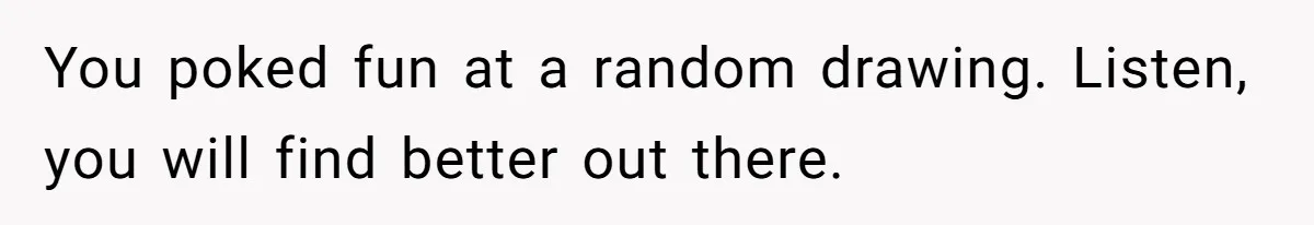You poked fun at a random drawing. Listen, you will find better out there.
