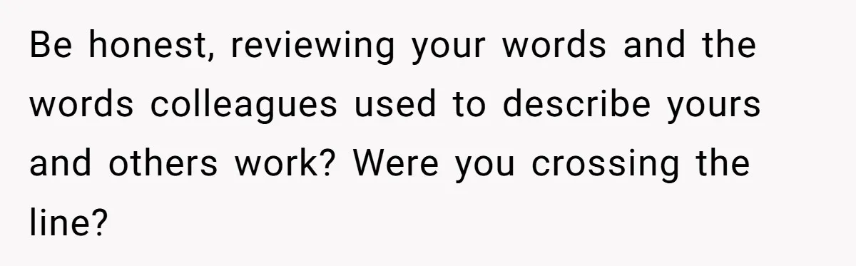 Be honest, reviewing your words and the words colleagues used to describe yours and others work? Were you crossing the line?