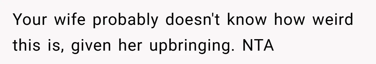 Your wife probably doesn't know how weird this is, given her upbringing. NTA