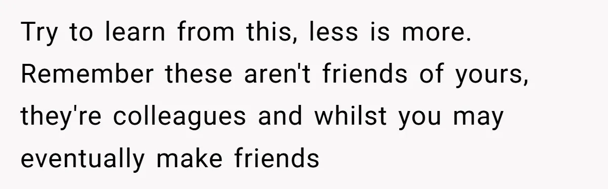 Try to learn from this, less is more. Remember these aren't friends of yours, they're colleagues and whilst you may eventually make friends