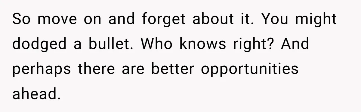 So move on and forget about it. You might dodged a bullet. Who knows right? And perhaps there are better opportunities ahead.