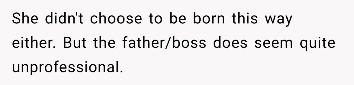 She didn't choose to be born this way either. But the father/boss does seem quite unprofessional.