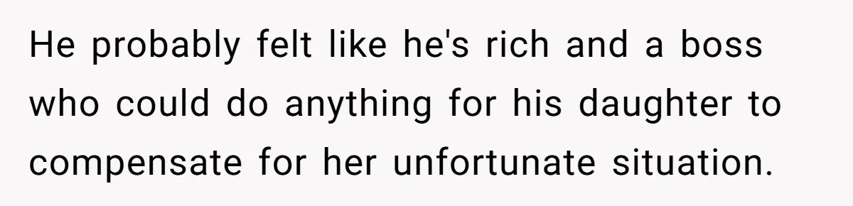He probably felt like he's rich and a boss who could do anything for his daughter to compensate for her unfortunate situation.