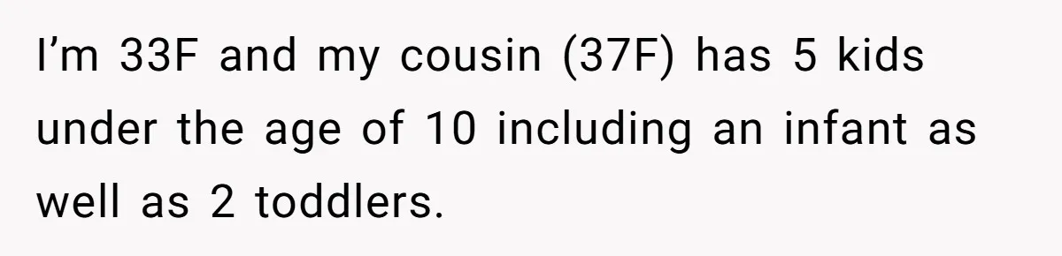 I’m 33F and my cousin (37F) has 5 kids under the age of 10 including an infant as well as 2 toddlers.