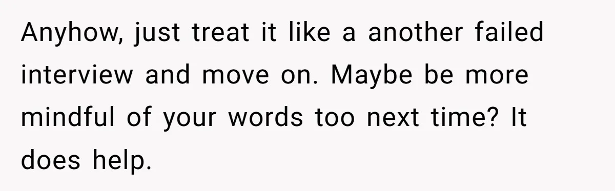 Anyhow, just treat it like a another failed interview and move on. Maybe be more mindful of your words too next time? It does help.