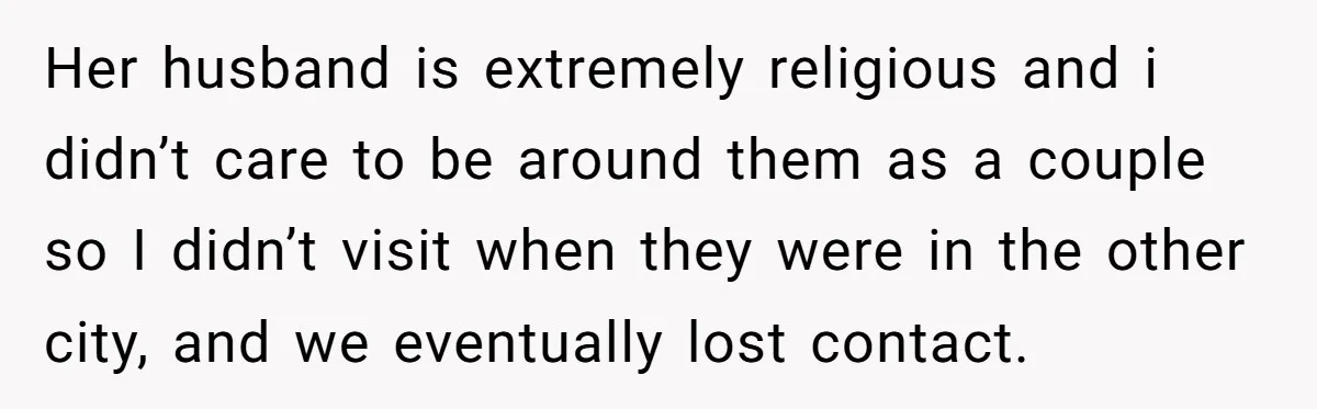 Her husband is extremely religious and i didn’t care to be around them as a couple so I didn’t visit when they were in the other city, and we eventually...