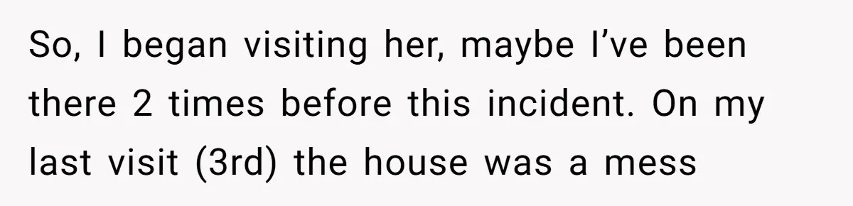 So, I began visiting her, maybe I’ve been there 2 times before this incident. On my last visit (3rd) the house was a mess