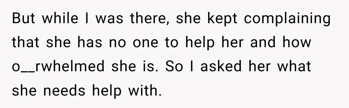 But while I was there, she kept complaining that she has no one to help her and how o__rwhelmed she is. So I asked her what she needs help with.