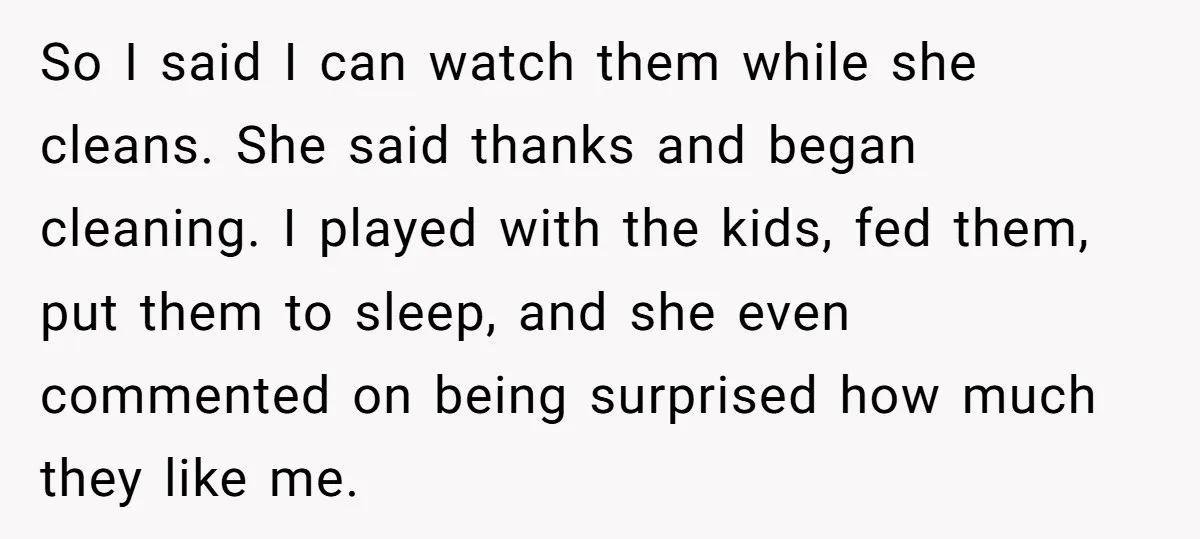 So I said I can watch them while she cleans. She said thanks and began cleaning. I played with the kids, fed them, put them to sleep, and she even...