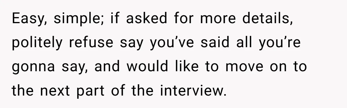 Easy, simple; if asked for more details, politely refuse say you’ve said all you’re gonna say, and would like to move on to the next part of the interview.