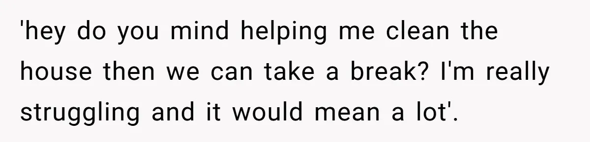 'hey do you mind helping me clean the house then we can take a break? I'm really struggling and it would mean a lot'.
