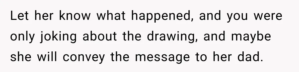 Let her know what happened, and you were only joking about the drawing, and maybe she will convey the message to her dad.