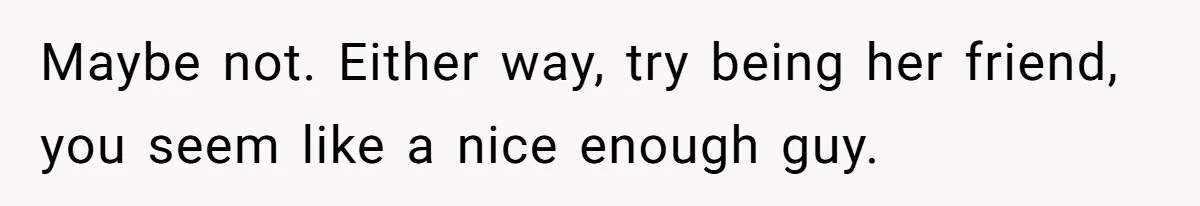 Maybe not. Either way, try being her friend, you seem like a nice enough guy.