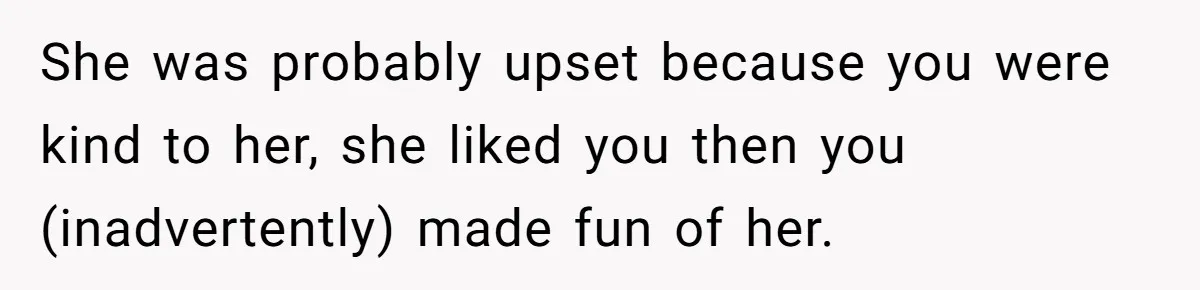 She was probably upset because you were kind to her, she liked you then you (inadvertently) made fun of her.