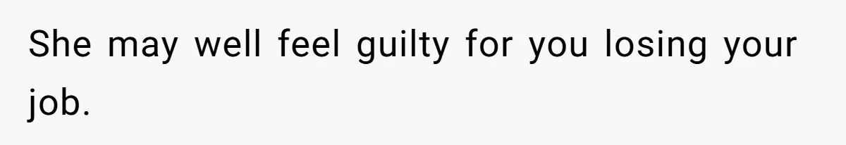 She may well feel guilty for you losing your job.