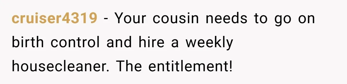 cruiser4319 − Your cousin needs to go on birth control and hire a weekly housecleaner. The entitlement!