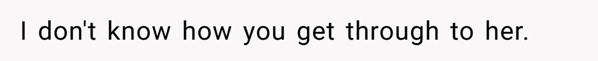 I don't know how you get through to her.