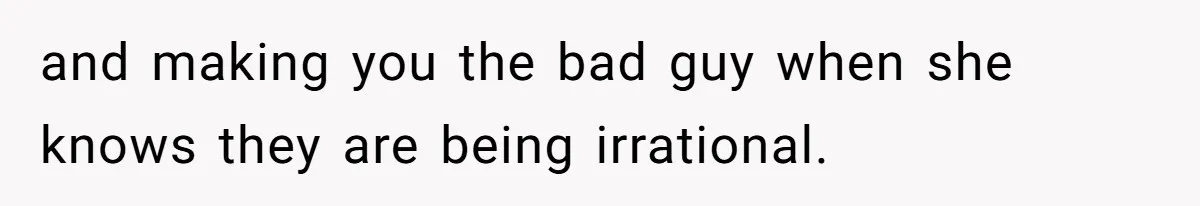 and making you the bad guy when she knows they are being irrational.