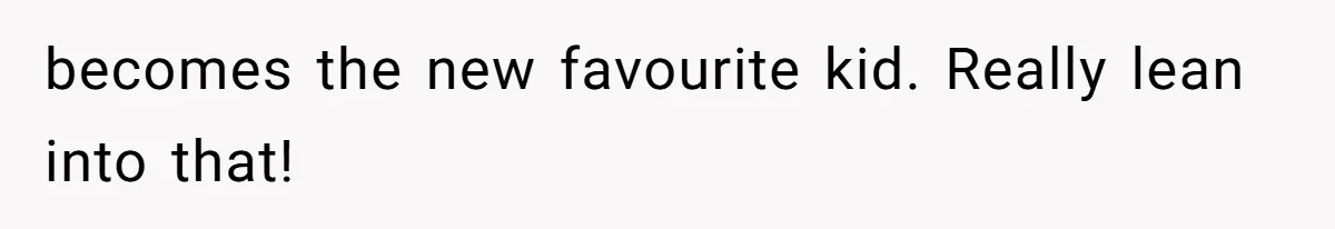 becomes the new favourite kid. Really lean into that!