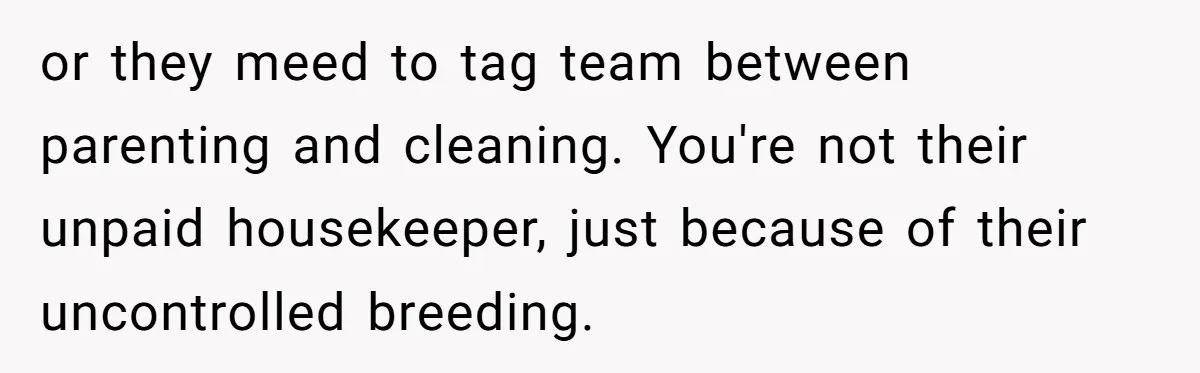 or they meed to tag team between parenting and cleaning. You're not their unpaid housekeeper, just because of their uncontrolled breeding.