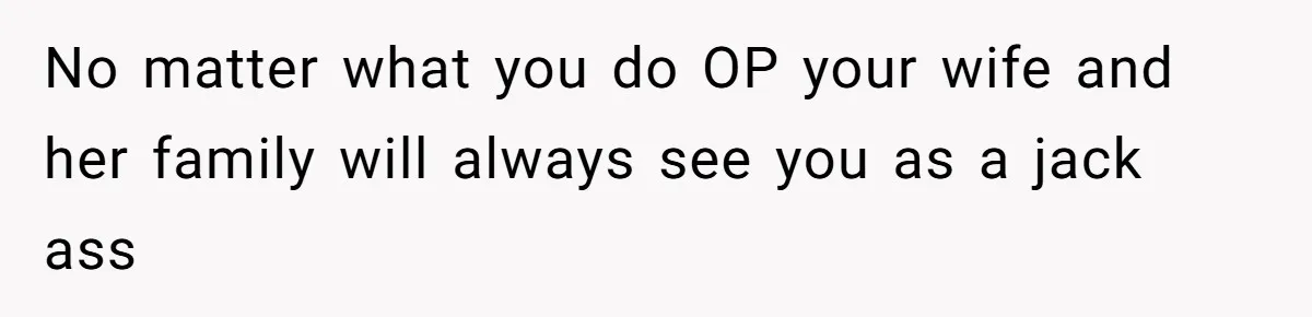 No matter what you do OP your wife and her family will always see you as a jack ass