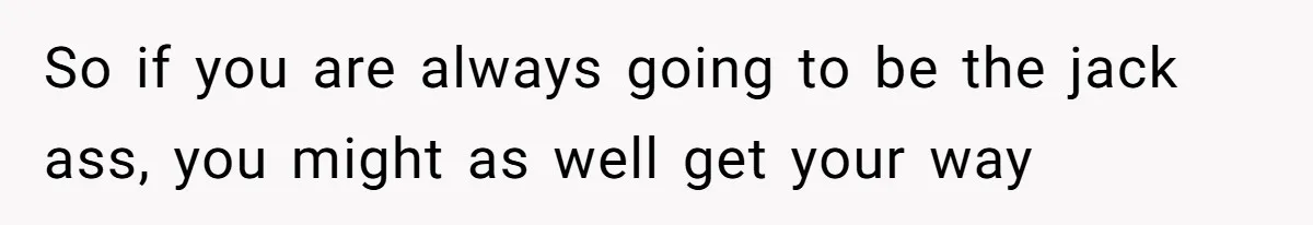 So if you are always going to be the jack ass, you might as well get your way