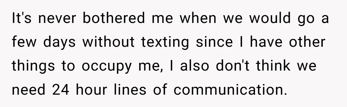 It's never bothered me when we would go a few days without texting since I have other things to occupy me, I also don't think we need 24 hour lines...