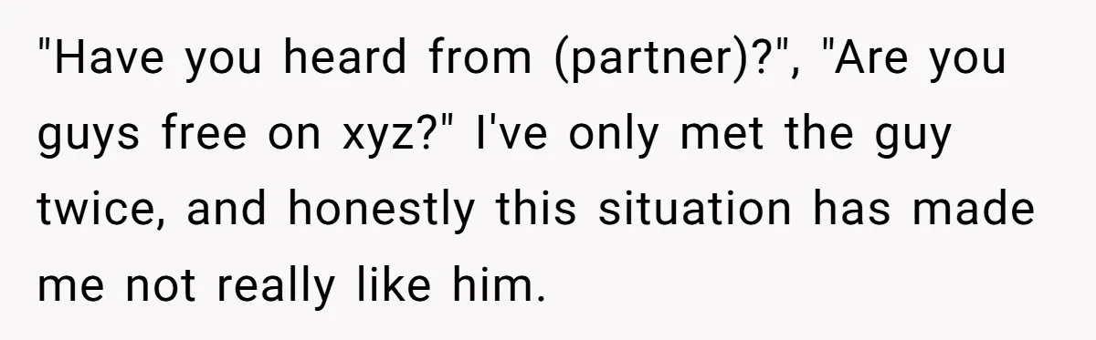 "Have you heard from (partner)?", "Are you guys free on xyz?" I've only met the guy twice, and honestly this situation has made me not really like him.