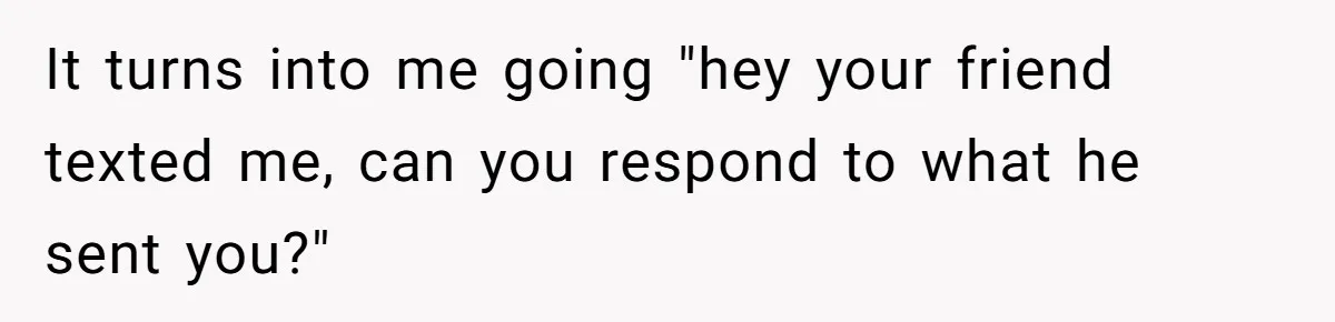 It turns into me going "hey your friend texted me, can you respond to what he sent you?"