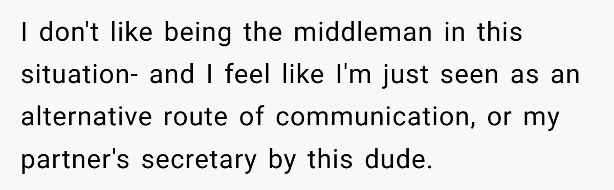 I don't like being the middleman in this situation- and I feel like I'm just seen as an alternative route of communication, or my partner's secretary by this dude.