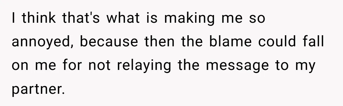 I think that's what is making me so annoyed, because then the blame could fall on me for not relaying the message to my partner.