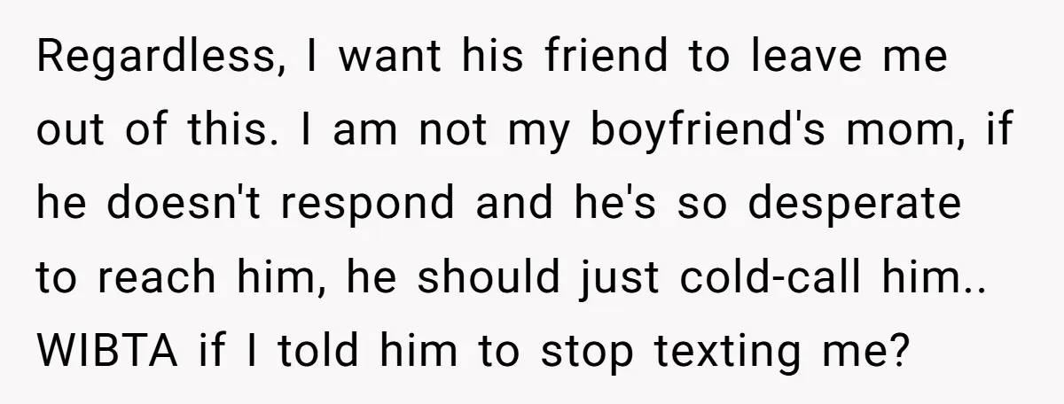 Regardless, I want his friend to leave me out of this. I am not my boyfriend's mom, if he doesn't respond and he's so desperate to reach him, he should...