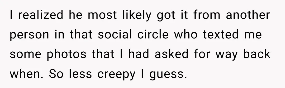 I realized he most likely got it from another person in that social circle who texted me some photos that I had asked for way back when. So less creepy...
