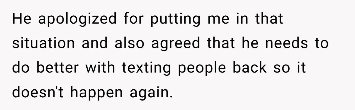 He apologized for putting me in that situation and also agreed that he needs to do better with texting people back so it doesn't happen again.
