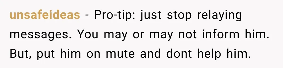unsafeideas − Pro-tip: just stop relaying messages. You may or may not inform him. But, put him on mute and dont help him.