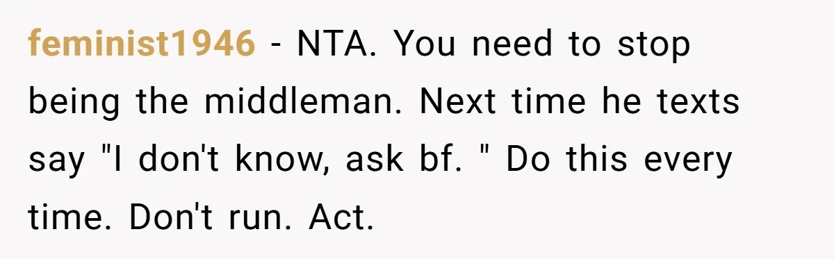 feminist1946 − NTA. You need to stop being the middleman. Next time he texts say "I don't know, ask bf. " Do this every time. Don't run. Act.