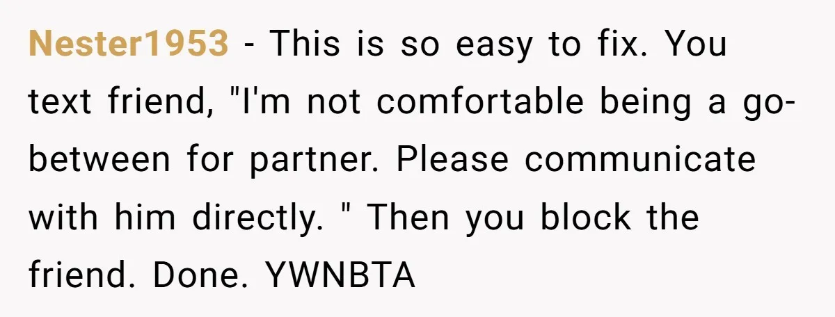 Nester1953 − This is so easy to fix. You text friend, "I'm not comfortable being a go-between for partner. Please communicate with him directly. " Then you block the friend....