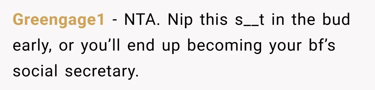 Greengage1 − NTA. Nip this s__t in the bud early, or you’ll end up becoming your bf’s social secretary.