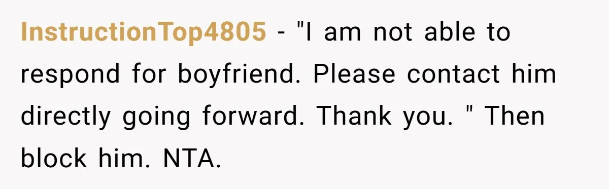 InstructionTop4805 − "I am not able to respond for boyfriend. Please contact him directly going forward. Thank you. " Then block him. NTA.