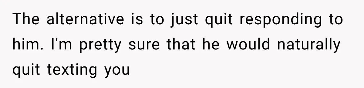 The alternative is to just quit responding to him. I'm pretty sure that he would naturally quit texting you