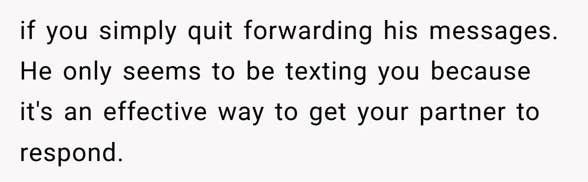 if you simply quit forwarding his messages. He only seems to be texting you because it's an effective way to get your partner to respond.