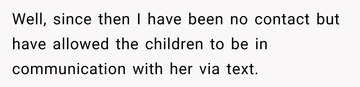 Well, since then I have been no contact but have allowed the children to be in communication with her via text.