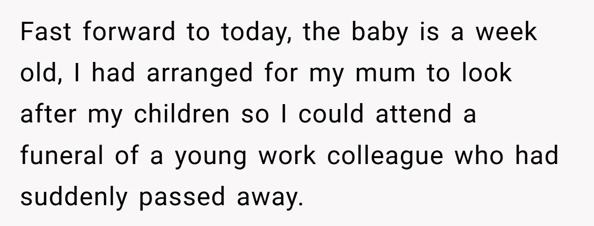 Fast forward to today, the baby is a week old, I had arranged for my mum to look after my children so I could attend a funeral of a young...