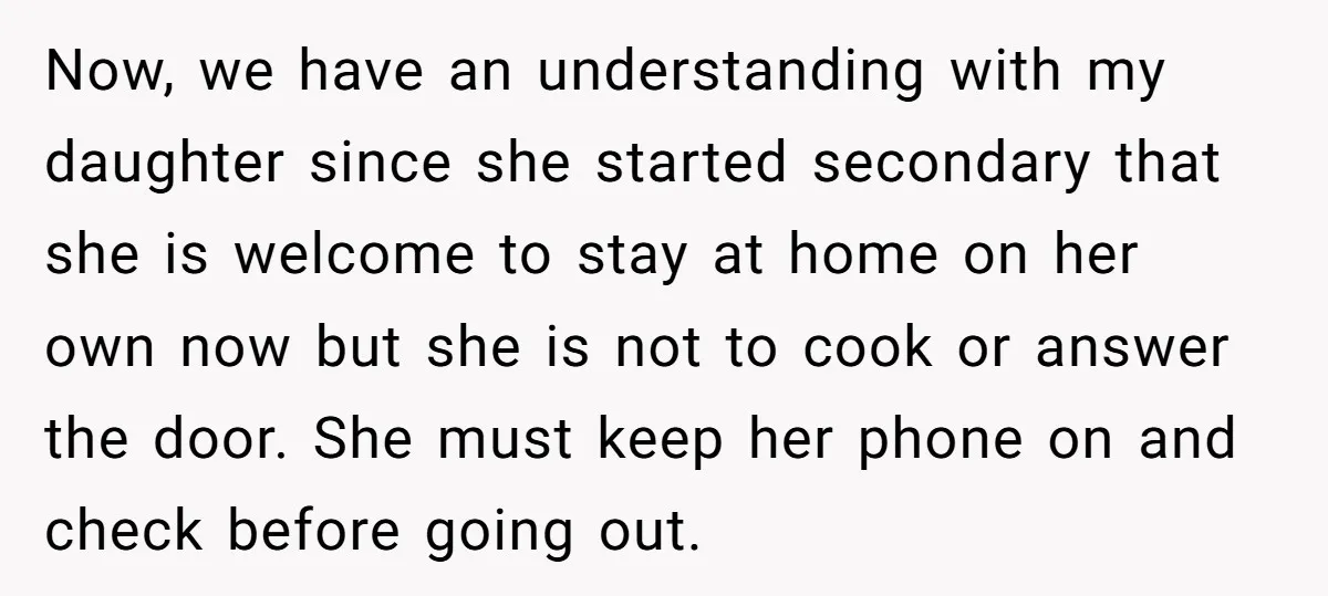 Now, we have an understanding with my daughter since she started secondary that she is welcome to stay at home on her own now but she is not to cook...