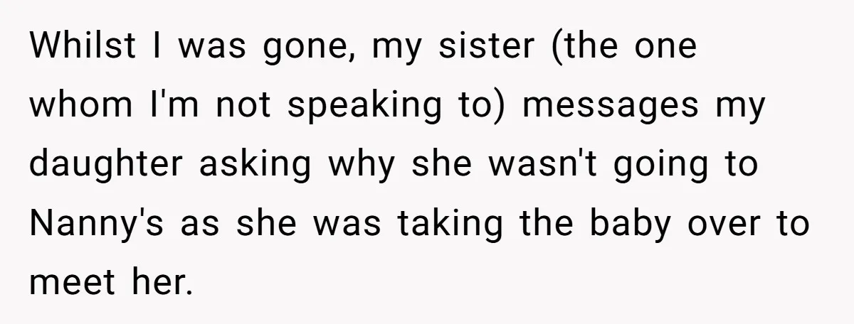 Whilst I was gone, my sister (the one whom I'm not speaking to) messages my daughter asking why she wasn't going to Nanny's as she was taking the baby over...