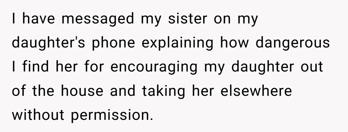 I have messaged my sister on my daughter's phone explaining how dangerous I find her for encouraging my daughter out of the house and taking her elsewhere without permission.