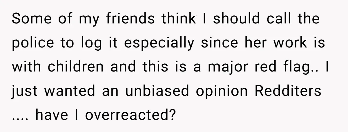 Some of my friends think I should call the police to log it especially since her work is with children and this is a major red flag.. I just wanted...