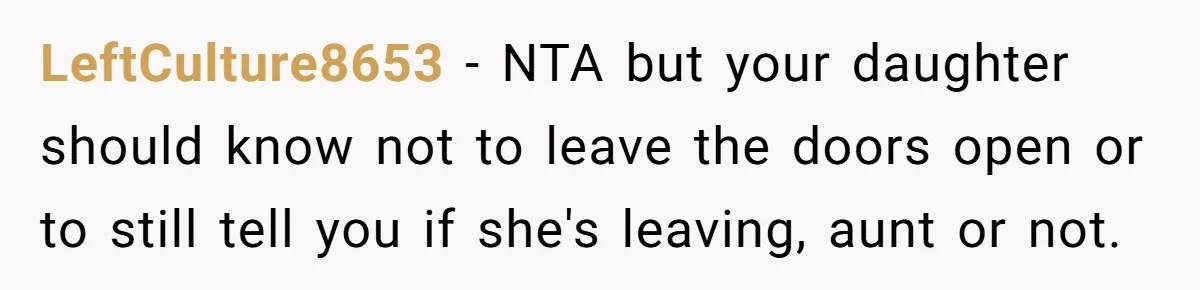 LeftCulture8653 − NTA but your daughter should know not to leave the doors open or to still tell you if she's leaving, aunt or not.