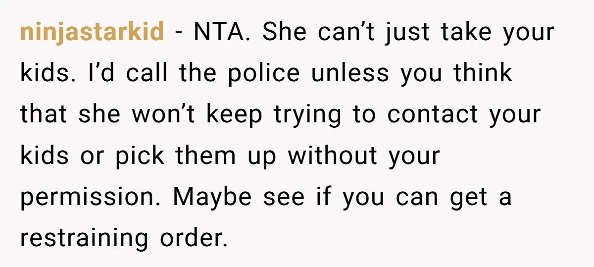 ninjastarkid − NTA. She can’t just take your kids. I’d call the police unless you think that she won’t keep trying to contact your kids or pick them up without...