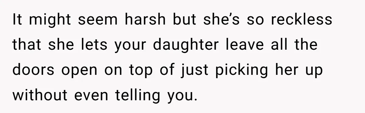 It might seem harsh but she’s so reckless that she lets your daughter leave all the doors open on top of just picking her up without even telling you.
